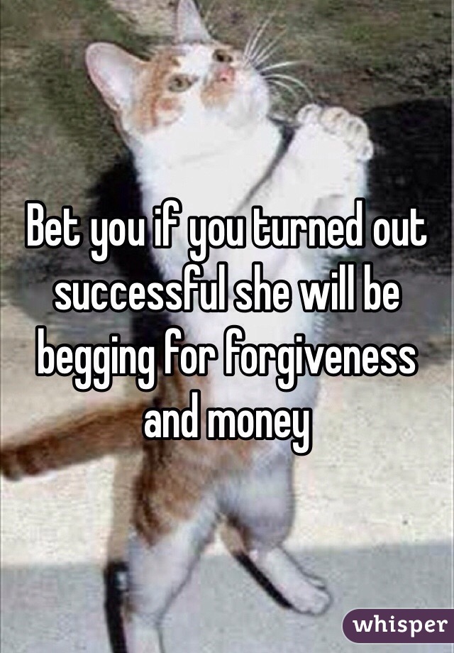 Bet you if you turned out successful she will be begging for forgiveness and money