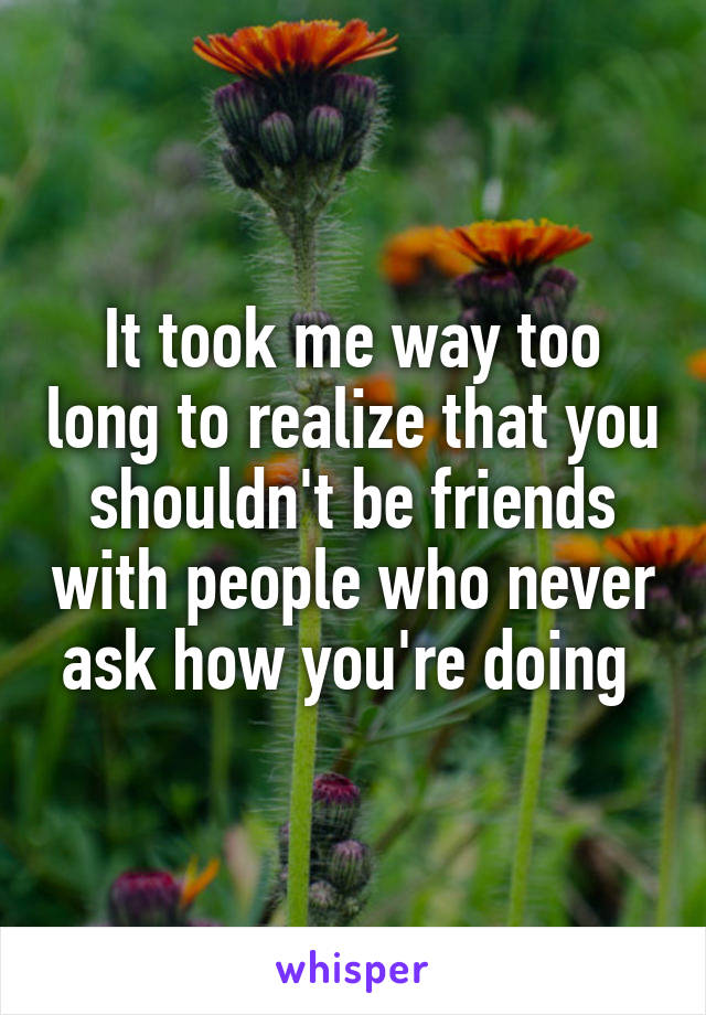 It took me way too long to realize that you shouldn't be friends with people who never ask how you're doing 