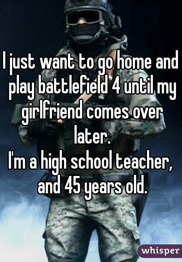 I just want to go home and play battlefield 4 until my girlfriend comes over later.
I'm a high school teacher, and 45 years old.