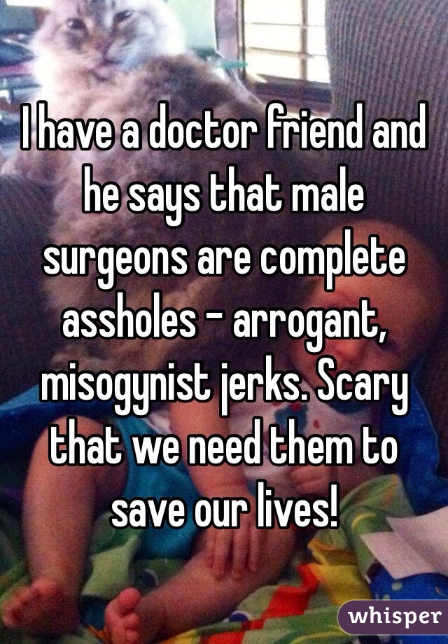 I have a doctor friend and he says that male surgeons are complete assholes - arrogant, misogynist jerks. Scary that we need them to save our lives!