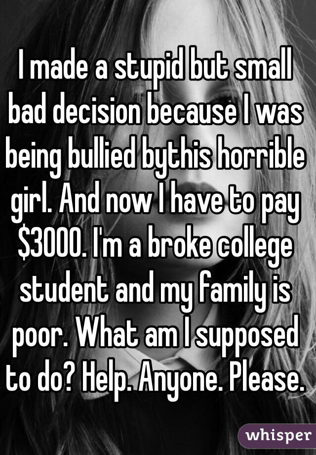I made a stupid but small bad decision because I was being bullied bythis horrible girl. And now I have to pay $3000. I'm a broke college student and my family is poor. What am I supposed to do? Help. Anyone. Please. 