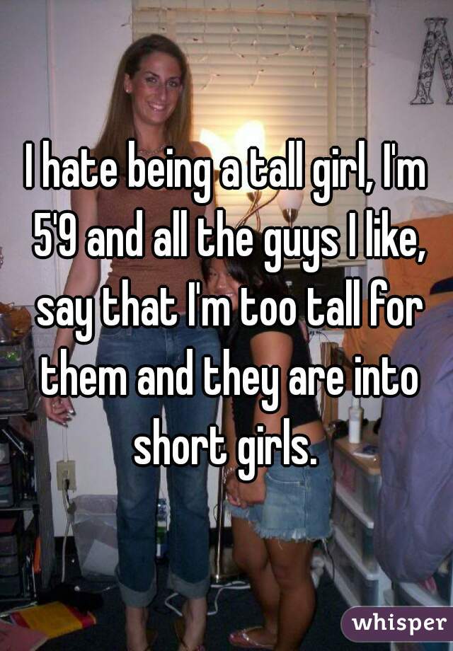 I hate being a tall girl, I'm 5'9 and all the guys I like, say that I'm too tall for them and they are into short girls. 