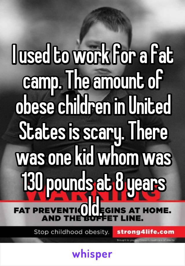 I used to work for a fat camp. The amount of obese children in United States is scary. There was one kid whom was 130 pounds at 8 years old. 