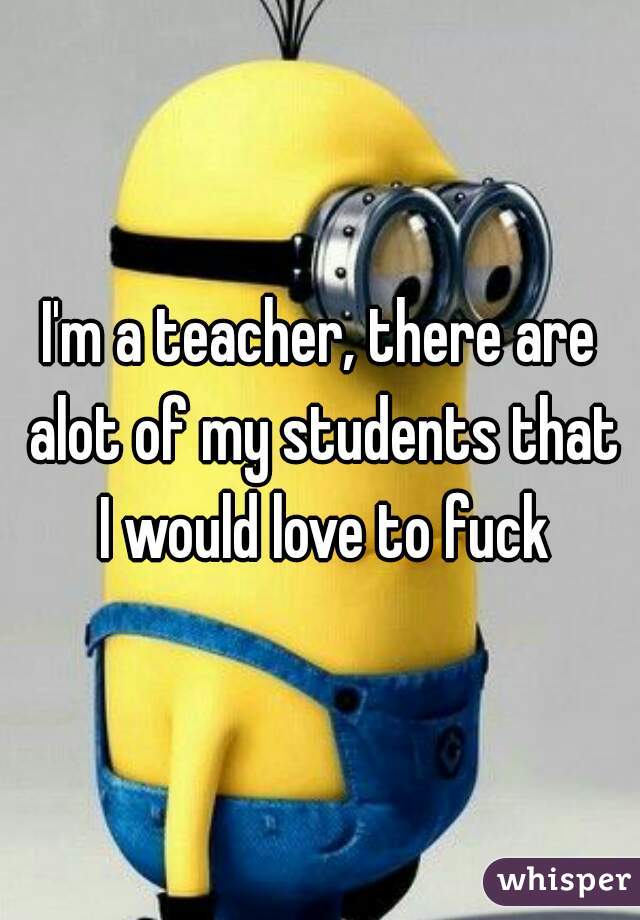 I'm a teacher, there are alot of my students that I would love to fuck