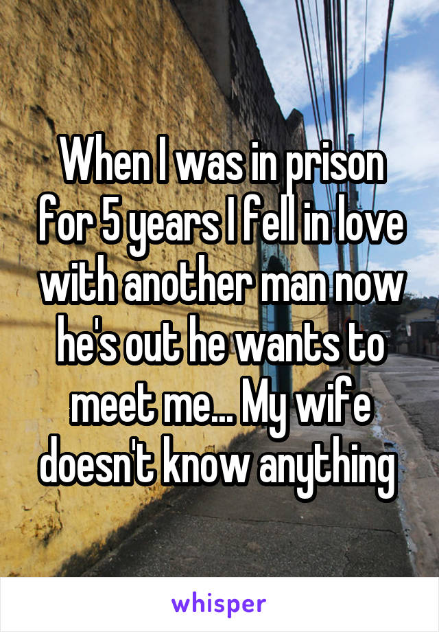 When I was in prison for 5 years I fell in love with another man now he's out he wants to meet me... My wife doesn't know anything 