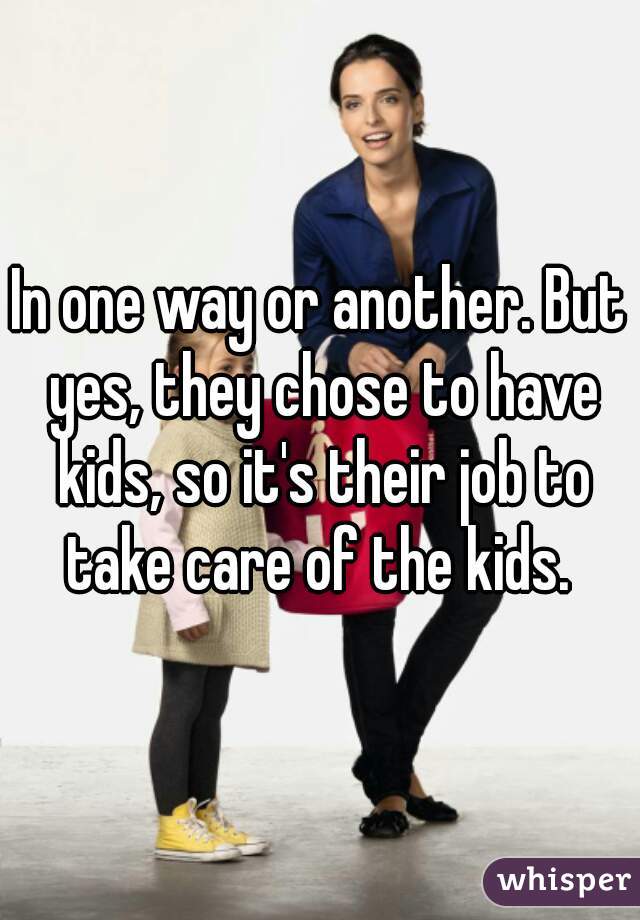 In one way or another. But yes, they chose to have kids, so it's their job to take care of the kids. 