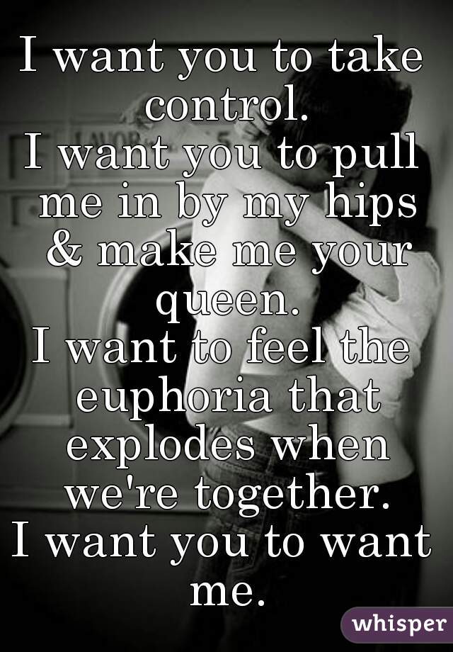 I want you to take control.
I want you to pull me in by my hips & make me your queen.
I want to feel the euphoria that explodes when we're together.
I want you to want me.