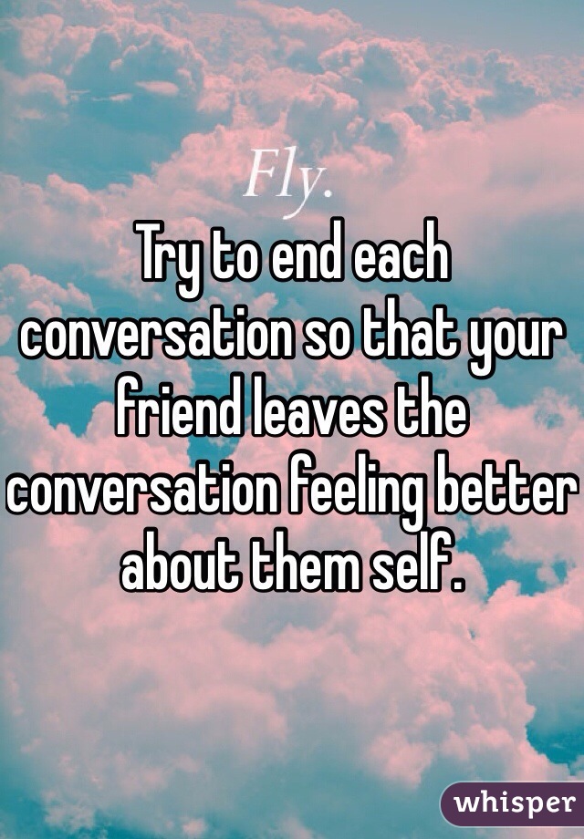 Try to end each conversation so that your friend leaves the conversation feeling better about them self.  