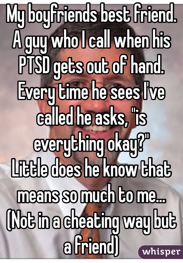 My boyfriends best friend. A guy who I call when his PTSD gets out of hand. Every time he sees I've called he asks, "is everything okay?" 
Little does he know that means so much to me... (Not in a cheating way but a friend)