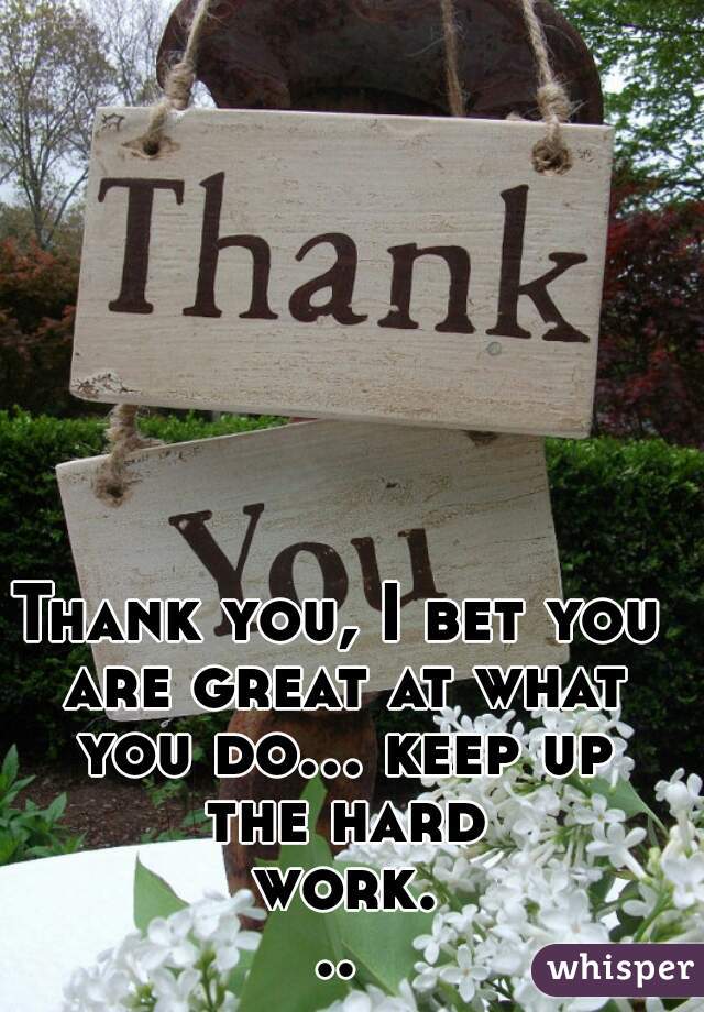 Thank you, I bet you are great at what you do... keep up the hard work...