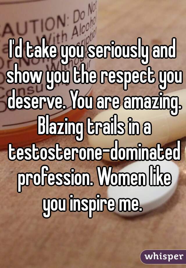 I'd take you seriously and show you the respect you deserve. You are amazing. Blazing trails in a testosterone-dominated profession. Women like you inspire me. 