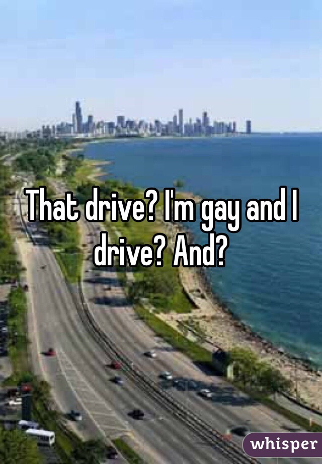 That drive? I'm gay and I drive? And?