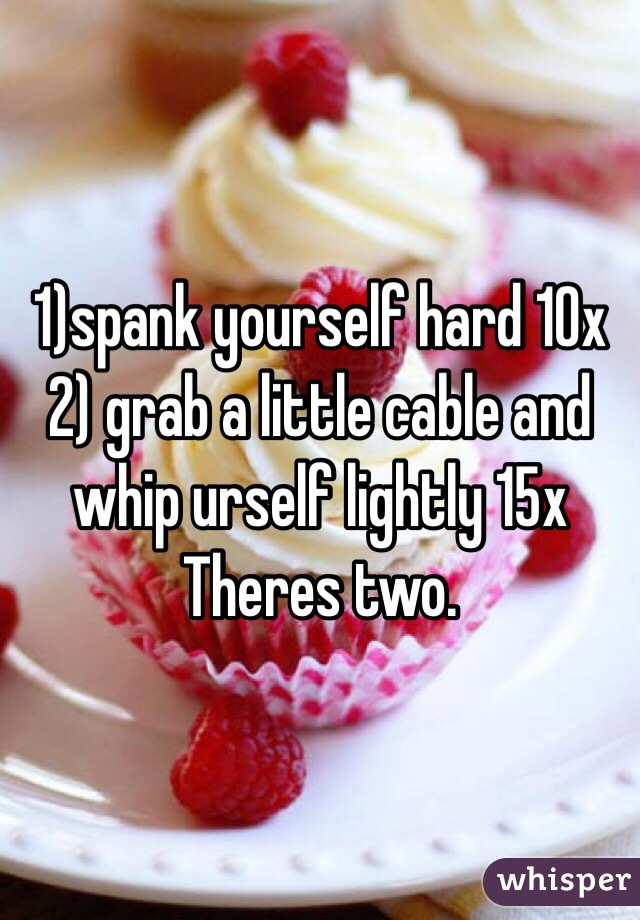 1)spank yourself hard 10x 
2) grab a little cable and whip urself lightly 15x
 Theres two. 