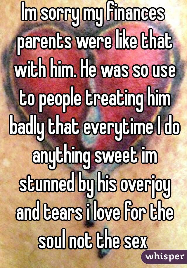 Im sorry my finances parents were like that with him. He was so use to people treating him badly that everytime I do anything sweet im stunned by his overjoy and tears i love for the soul not the sex 