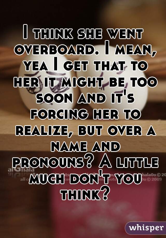 I think she went overboard. I mean, yea I get that to her it might be too soon and it's forcing her to realize, but over a name and pronouns? A little much don't you think?