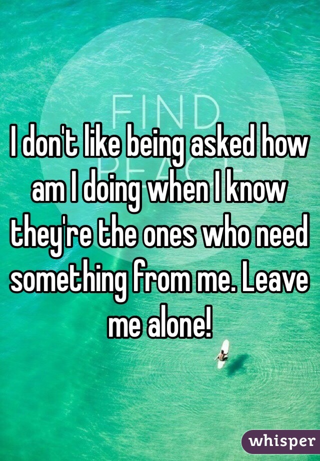 
I don't like being asked how am I doing when I know they're the ones who need something from me. Leave me alone!  