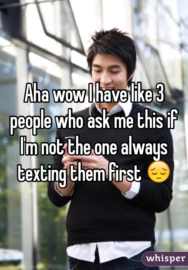 Aha wow I have like 3 people who ask me this if I'm not the one always texting them first 😔