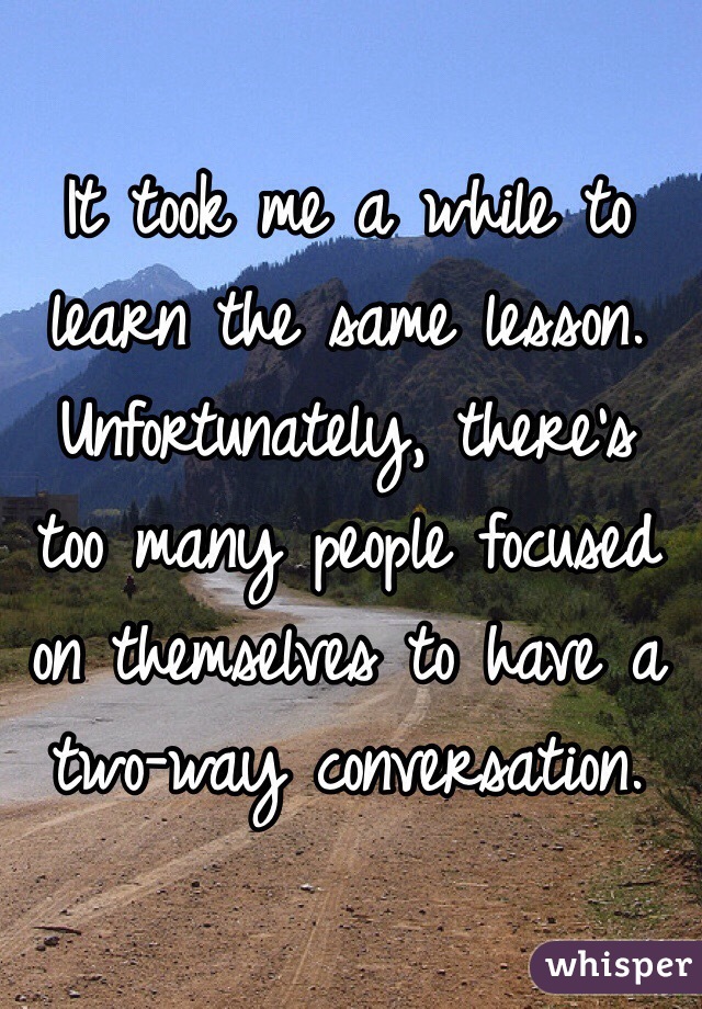 It took me a while to learn the same lesson. Unfortunately, there's too many people focused on themselves to have a two-way conversation.