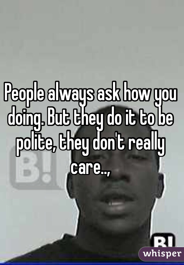 People always ask how you doing. But they do it to be polite, they don't really care..,