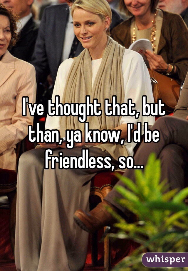 I've thought that, but than, ya know, I'd be friendless, so...