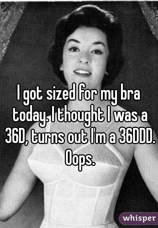 I got sized for my bra today. I thought I was a 36D, turns out I'm a 36DDD. Oops.