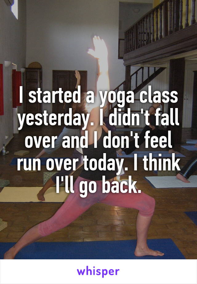 I started a yoga class yesterday. I didn't fall over and I don't feel run over today. I think I'll go back.