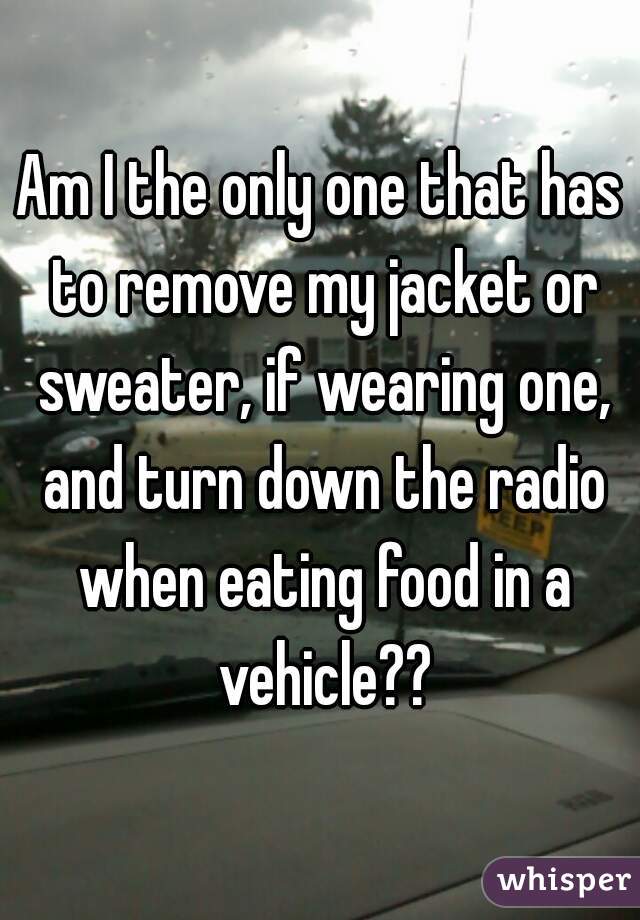 Am I the only one that has to remove my jacket or sweater, if wearing one, and turn down the radio when eating food in a vehicle??