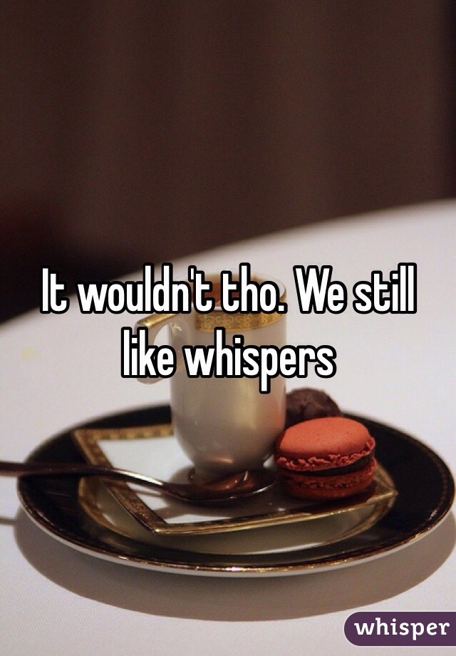 It wouldn't tho. We still like whispers 