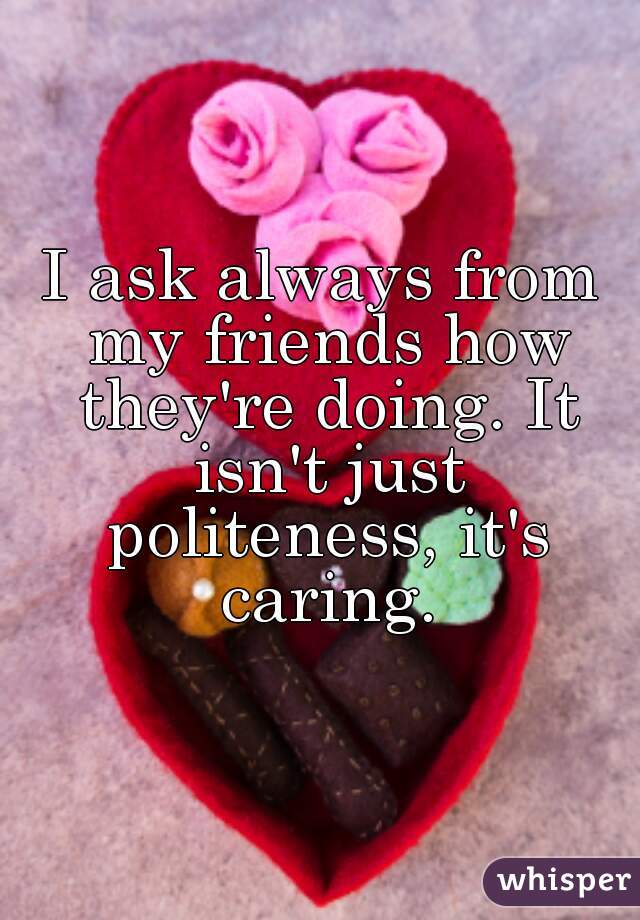 I ask always from my friends how they're doing. It isn't just politeness, it's caring.