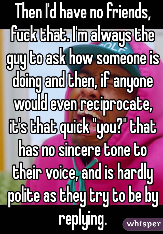 Then I'd have no friends, fuck that. I'm always the guy to ask how someone is doing and then, if anyone would even reciprocate, it's that quick "you?" that has no sincere tone to their voice, and is hardly polite as they try to be by replying.