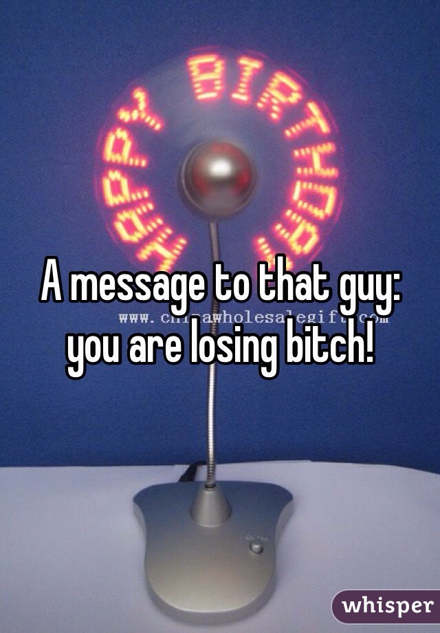 A message to that guy: you are losing bitch!