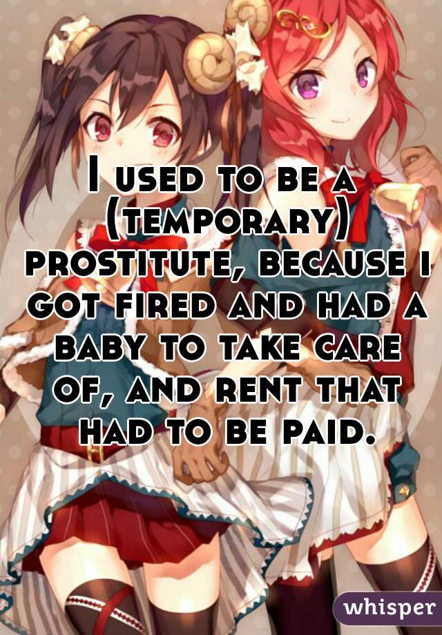 I used to be a (temporary) prostitute, because i got fired and had a baby to take care of, and rent that had to be paid.