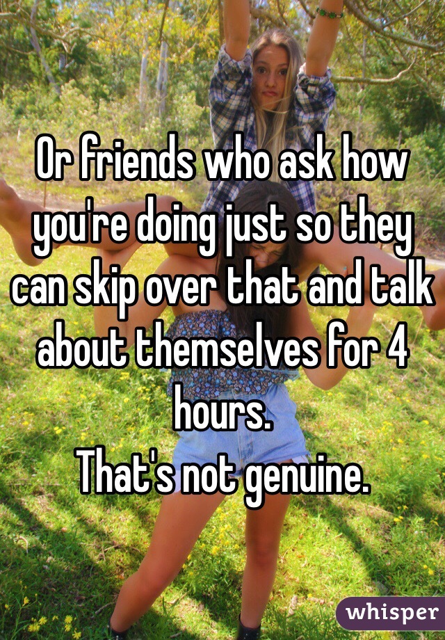 Or friends who ask how you're doing just so they can skip over that and talk about themselves for 4 hours. 
That's not genuine. 