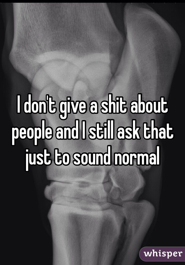 I don't give a shit about people and I still ask that just to sound normal 