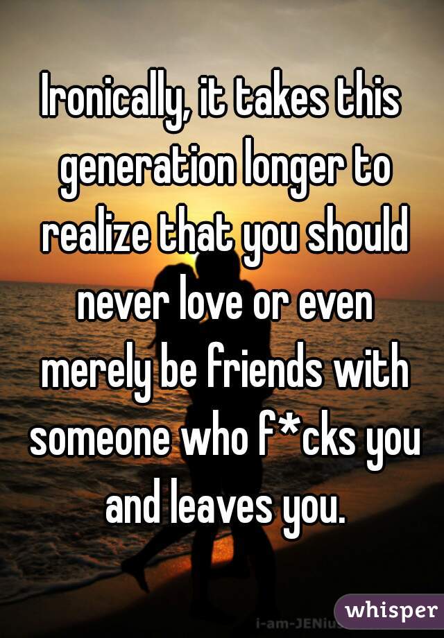 Ironically, it takes this generation longer to realize that you should never love or even merely be friends with someone who f*cks you and leaves you.