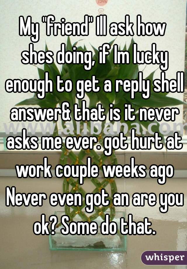 My "friend" Ill ask how shes doing, if Im lucky enough to get a reply shell answer& that is it never asks me ever. got hurt at work couple weeks ago Never even got an are you ok? Some do that.