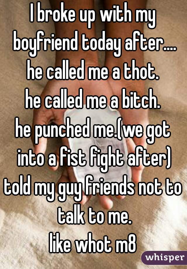 I broke up with my boyfriend today after....
he called me a thot.
he called me a bitch.
he punched me.(we got into a fist fight after)
told my guy friends not to talk to me.
like whot m8