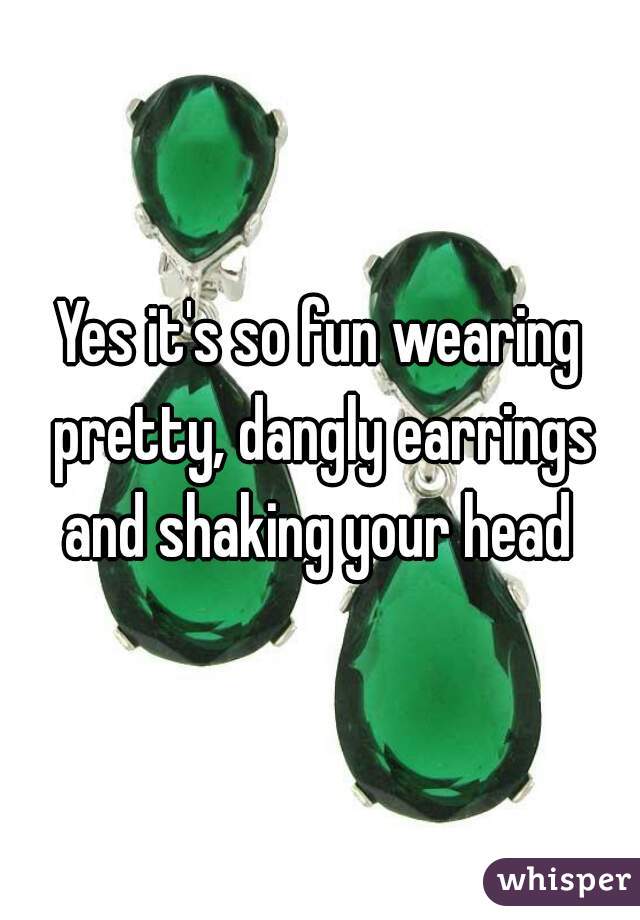 Yes it's so fun wearing pretty, dangly earrings and shaking your head 