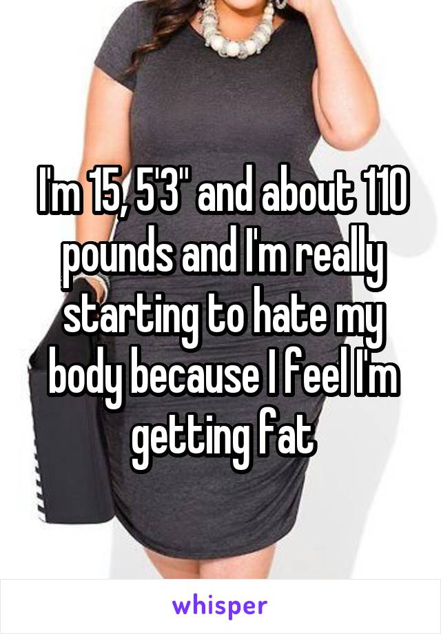 I'm 15, 5'3" and about 110 pounds and I'm really starting to hate my body because I feel I'm getting fat