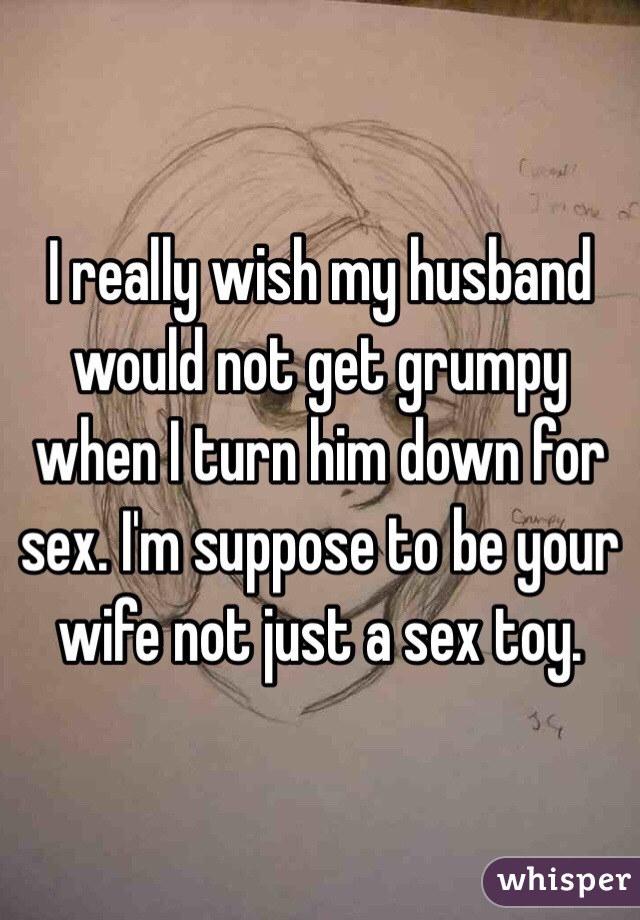 I really wish my husband would not get grumpy when I turn him down for sex. I'm suppose to be your wife not just a sex toy. 