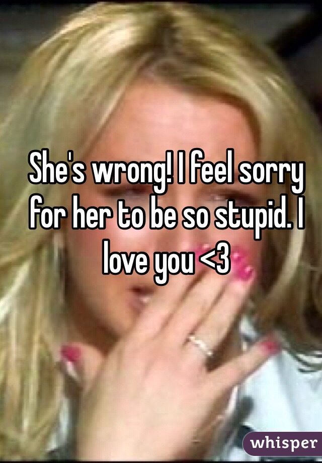 She's wrong! I feel sorry for her to be so stupid. I love you <3