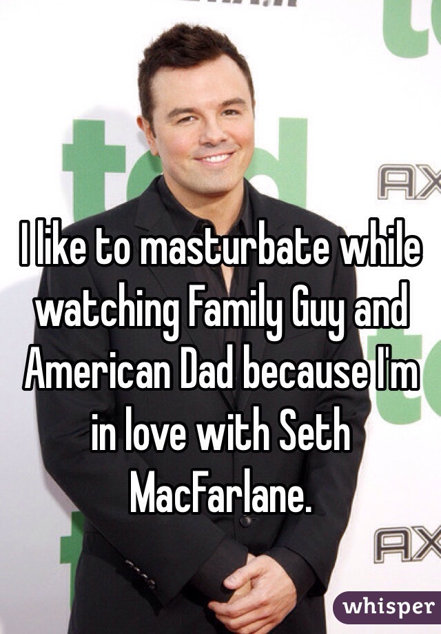 I like to masturbate while watching Family Guy and American Dad because I'm in love with Seth MacFarlane. 