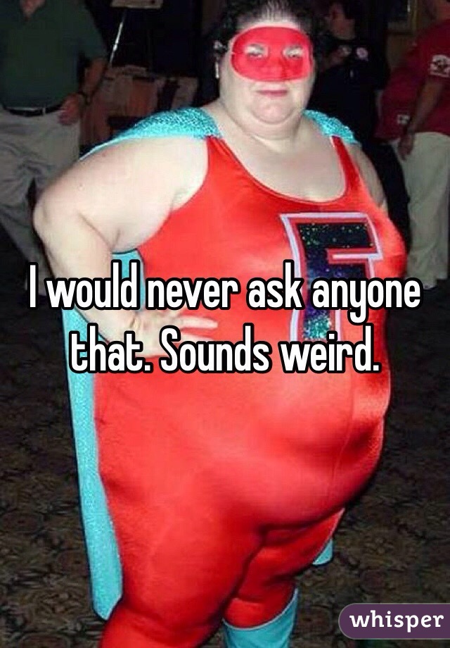 I would never ask anyone that. Sounds weird.