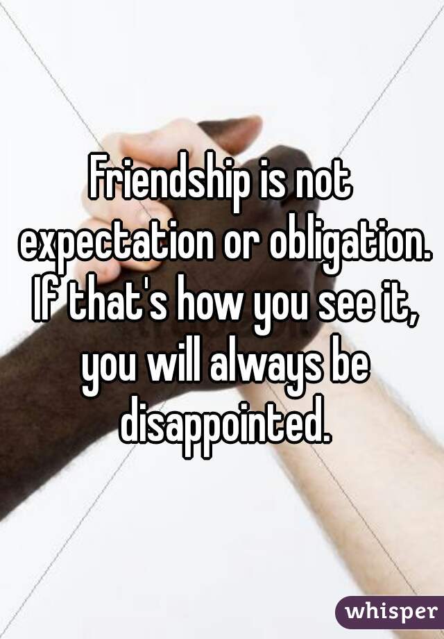 Friendship is not expectation or obligation. If that's how you see it, you will always be disappointed.