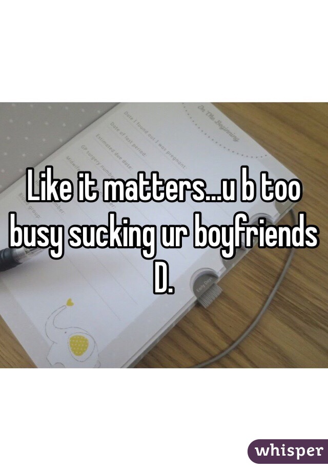 Like it matters...u b too busy sucking ur boyfriends D.  