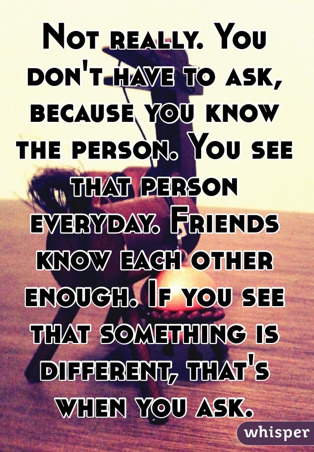 Not really. You don't have to ask, because you know the person. You see that person everyday. Friends know each other enough. If you see that something is different, that's when you ask. 