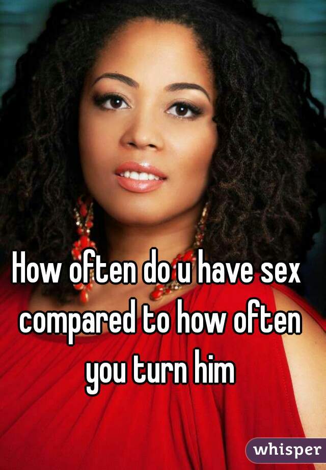 How often do u have sex compared to how often you turn him