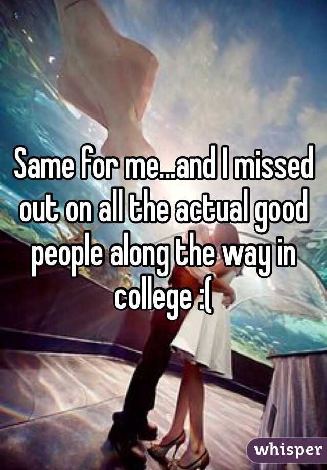 Same for me...and I missed out on all the actual good people along the way in college :(