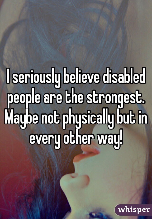 I seriously believe disabled people are the strongest. Maybe not physically but in every other way! 