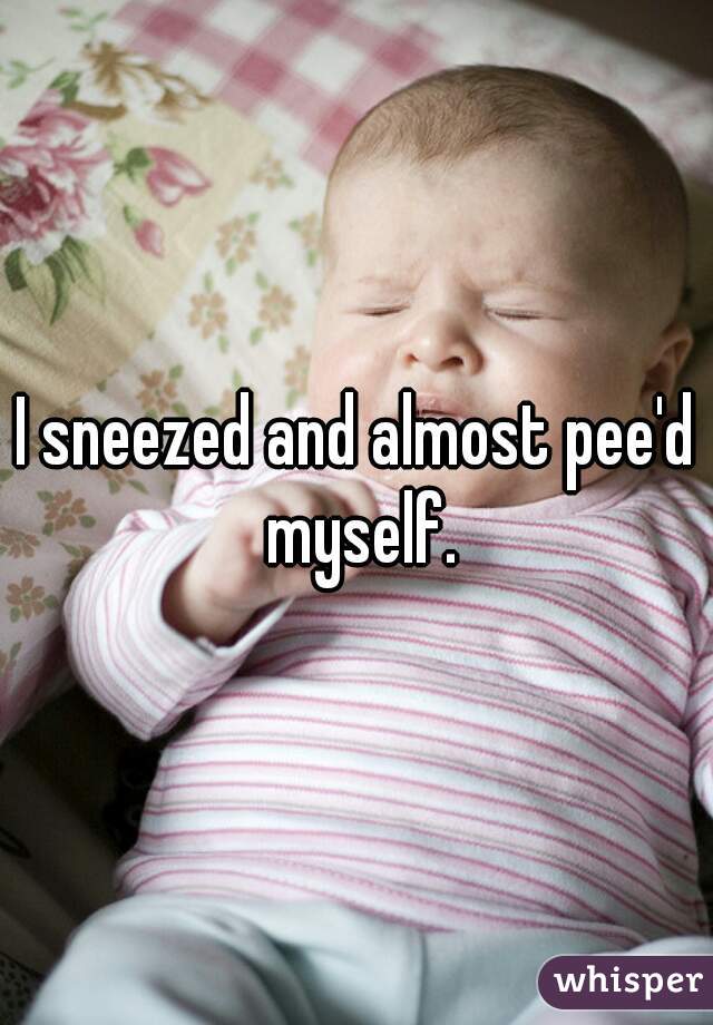 I sneezed and almost pee'd myself.